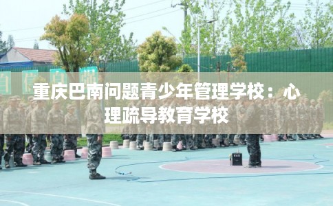 重庆巴南问题青少年管理学校:心理疏导教育学校 重庆巴南问题青少年管理学校:心理疏导教育学校