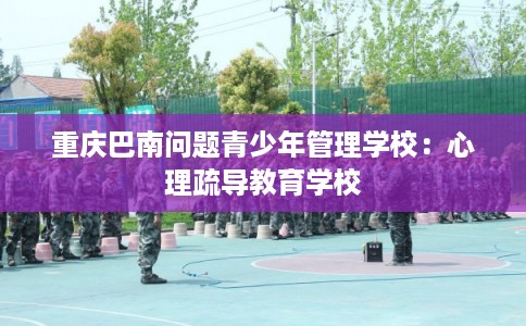 重庆巴南问题青少年管理学校:心理疏导教育学校 重庆巴南问题青少年管理学校:心理疏导教育学校