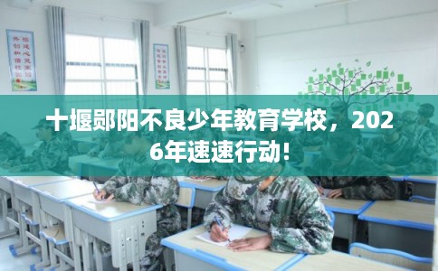 十堰郧阳不良少年教育学校，2026年速速行动!