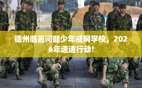 德州临邑问题少年戒网学校，2026年速速行动!