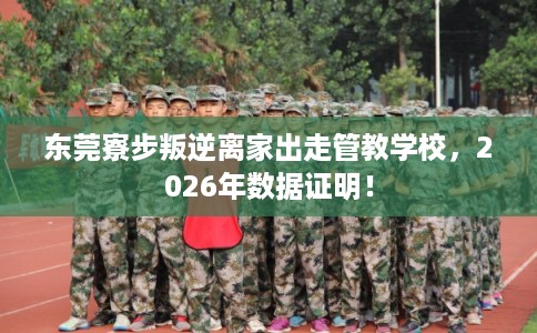 东莞寮步叛逆离家出走管教学校，2026年数据证明！