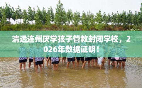 清远连州厌学孩子管教封闭学校，2026年数据证明！