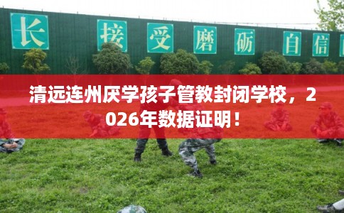 清远连州厌学孩子管教封闭学校，2026年数据证明！