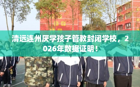 清远连州厌学孩子管教封闭学校，2026年数据证明！