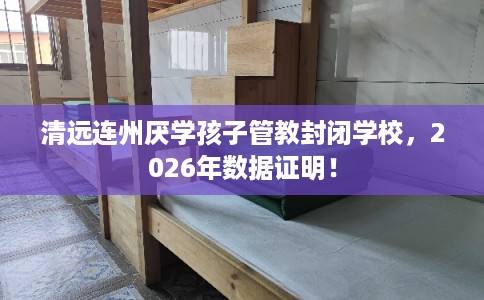 清远连州厌学孩子管教封闭学校，2026年数据证明！