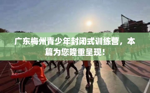 广东梅州青少年封闭式训练营，本篇为您隆重呈现！