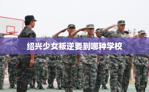绍兴少女叛逆要到哪种学校