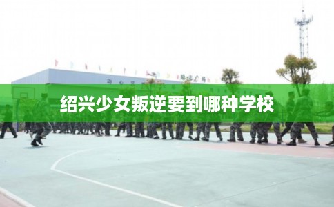 绍兴少女叛逆要到哪种学校