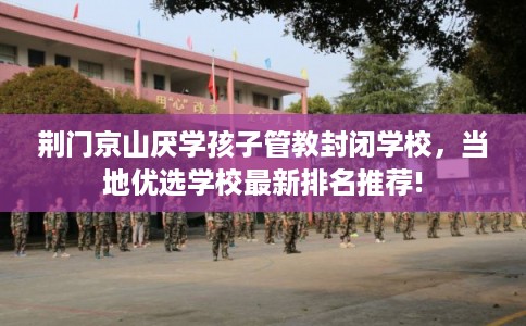 荆门京山厌学孩子管教封闭学校，当地优选学校最新排名推荐!