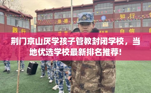 荆门京山厌学孩子管教封闭学校，当地优选学校最新排名推荐!