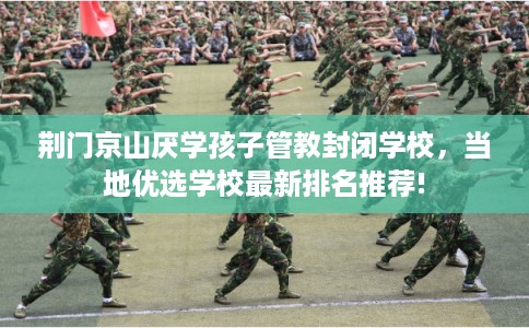荆门京山厌学孩子管教封闭学校，当地优选学校最新排名推荐!