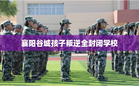 襄阳谷城孩子叛逆全封闭学校