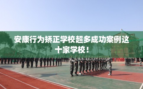 安康行为矫正学校超多成功案例这十家学校！
