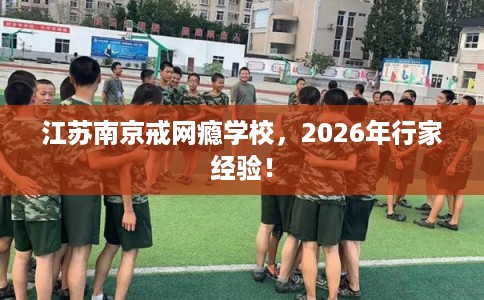 江苏南京戒网瘾学校，2026年行家经验！
