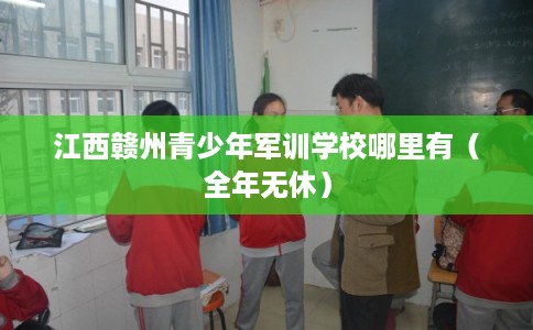 江西赣州青少年军训学校哪里有（全年无休）