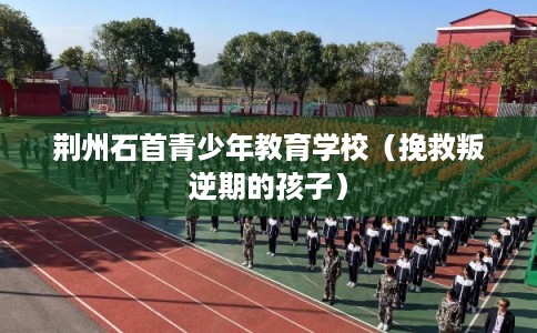 荆州石首青少年教育学校（挽救叛逆期的孩子）