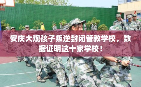 安庆大观孩子叛逆封闭管教学校，数据证明这十家学校！