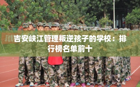 吉安峡江管理叛逆孩子的学校：排行榜名单前十