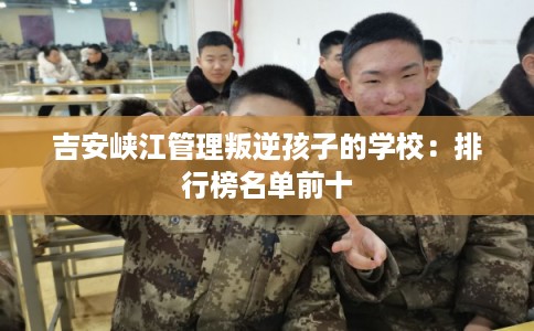 吉安峡江管理叛逆孩子的学校：排行榜名单前十