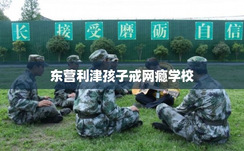 东营利津孩子戒网瘾学校