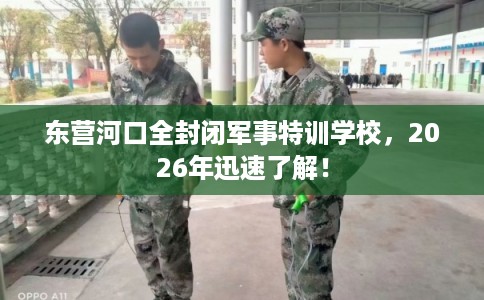 东营河口全封闭军事特训学校，2026年迅速了解！