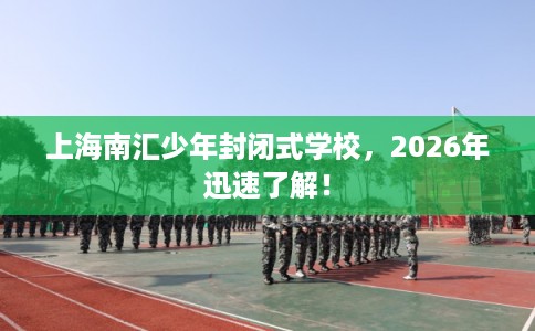 上海南汇少年封闭式学校，2026年迅速了解！