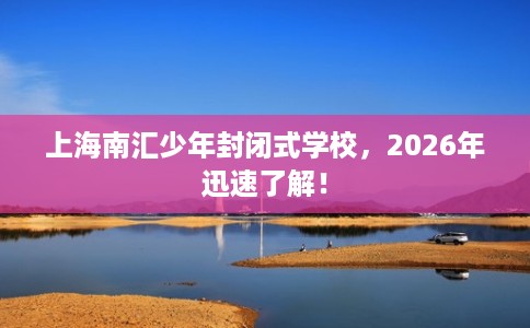 上海南汇少年封闭式学校，2026年迅速了解！