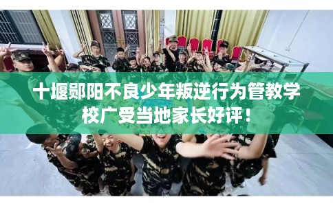 十堰郧阳不良少年叛逆行为管教学校广受当地家长好评！