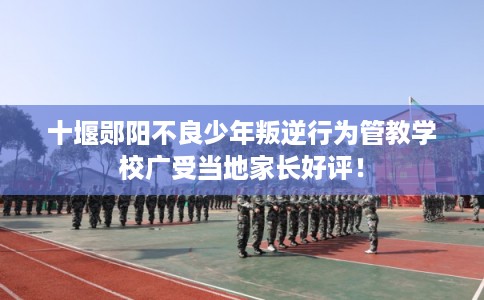 十堰郧阳不良少年叛逆行为管教学校广受当地家长好评！