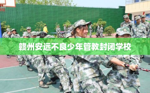 赣州安远不良少年管教封闭学校