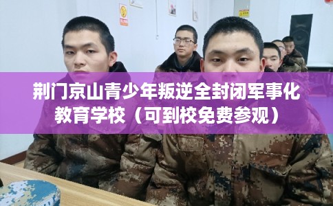 荆门京山青少年叛逆全封闭军事化教育学校（可到校免费参观）