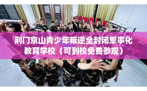 荆门京山青少年叛逆全封闭军事化教育学校（可到校免费参观）