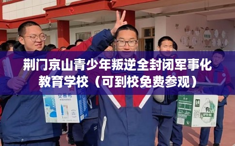 荆门京山青少年叛逆全封闭军事化教育学校（可到校免费参观）