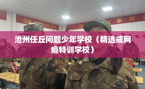 沧州任丘问题少年学校（精选戒网瘾特训学校）