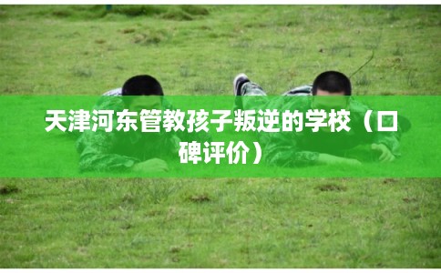 天津河东管教孩子叛逆的学校（口碑评价）