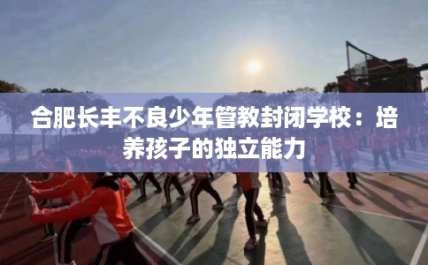 合肥长丰不良少年管教封闭学校：培养孩子的独立能力