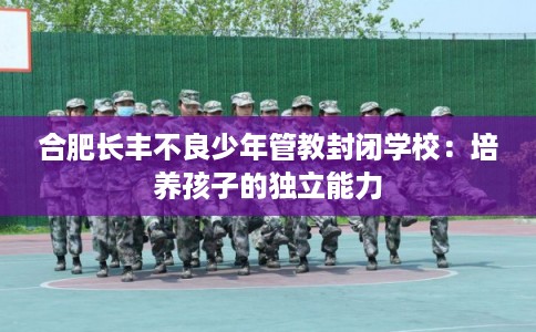 合肥长丰不良少年管教封闭学校：培养孩子的独立能力