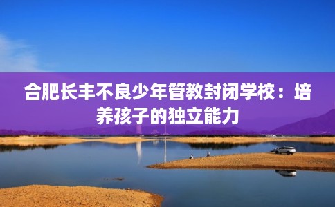 合肥长丰不良少年管教封闭学校：培养孩子的独立能力