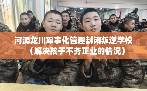 河源龙川军事化管理封闭叛逆学校（解决孩子不务正业的情况）