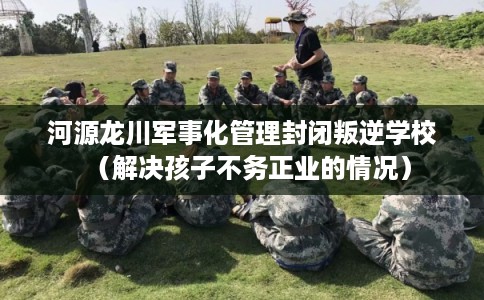 河源龙川军事化管理封闭叛逆学校（解决孩子不务正业的情况）