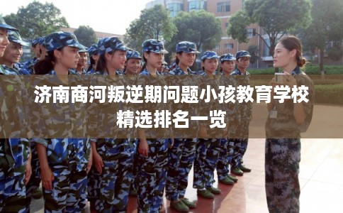 济南商河叛逆期问题小孩教育学校精选排名一览