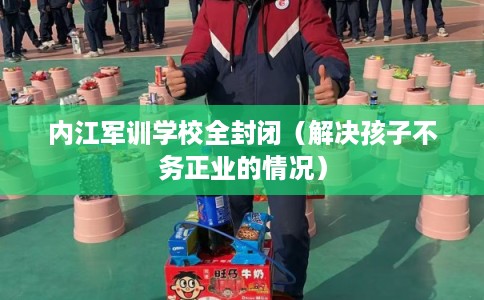 内江军训学校全封闭（解决孩子不务正业的情况）