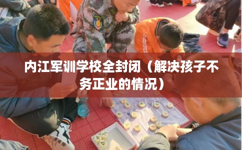 内江军训学校全封闭（解决孩子不务正业的情况）