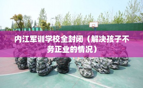 内江军训学校全封闭（解决孩子不务正业的情况）