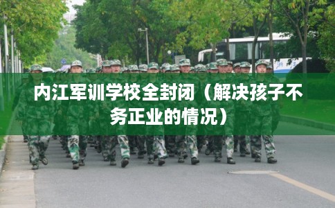 内江军训学校全封闭（解决孩子不务正业的情况）