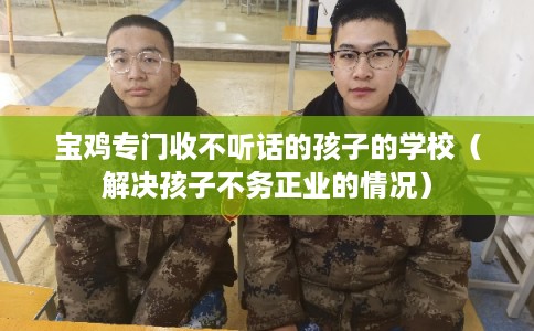 宝鸡专门收不听话的孩子的学校（解决孩子不务正业的情况）