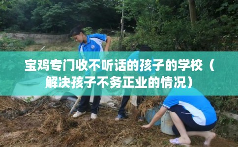 宝鸡专门收不听话的孩子的学校（解决孩子不务正业的情况）