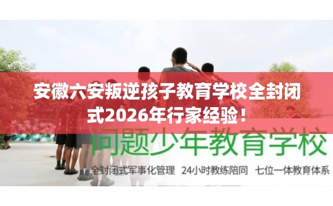 安徽六安叛逆孩子教育学校全封闭式2026年行家经验！
