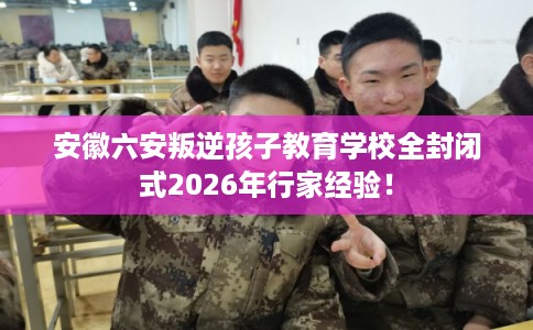 安徽六安叛逆孩子教育学校全封闭式2026年行家经验！