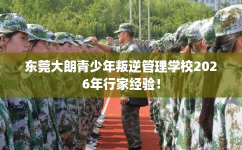 东莞大朗青少年叛逆管理学校2026年行家经验！